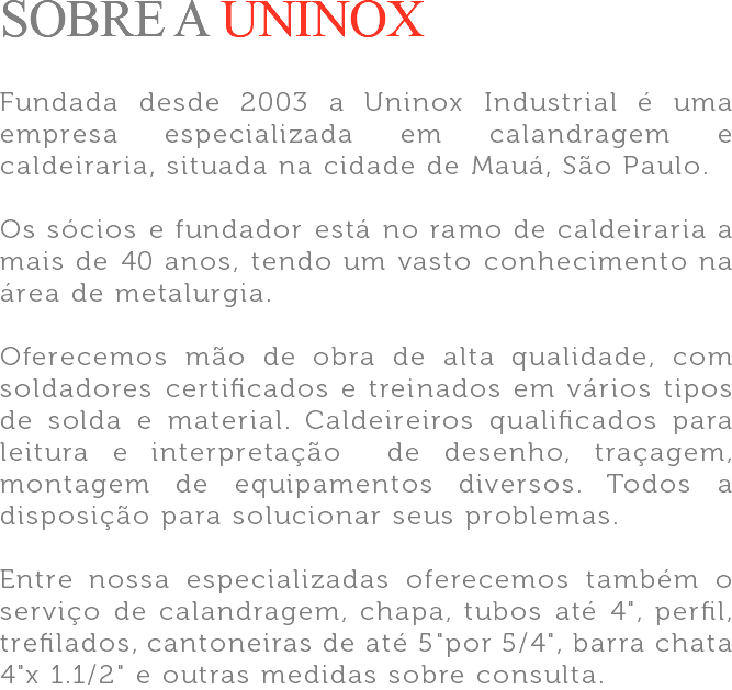 SOBRE A UNINOX Fundada desde 2003 a Uninox Industrial é uma empresa especializada em calandragem e caldeiraria, situada na cidade de Mauá, São Paulo. Os sócios e fundador está no ramo de caldeiraria a mais de 40 anos, tendo um vasto conhecimento na área de metalurgia. Oferecemos mão de obra de alta qualidade, com soldadores certificados e treinados em vários tipos de solda e material. Caldeireiros qualificados para leitura e interpretação de desenho, traçagem, montagem de equipamentos diversos. Todos a disposição para solucionar seus problemas. Entre nossa especializadas oferecemos também o serviço de calandragem, chapa, tubos até 4", perfil, trefilados, cantoneiras de até 5"por 5/4", barra chata 4"x 1.1/2" e outras medidas sobre consulta.